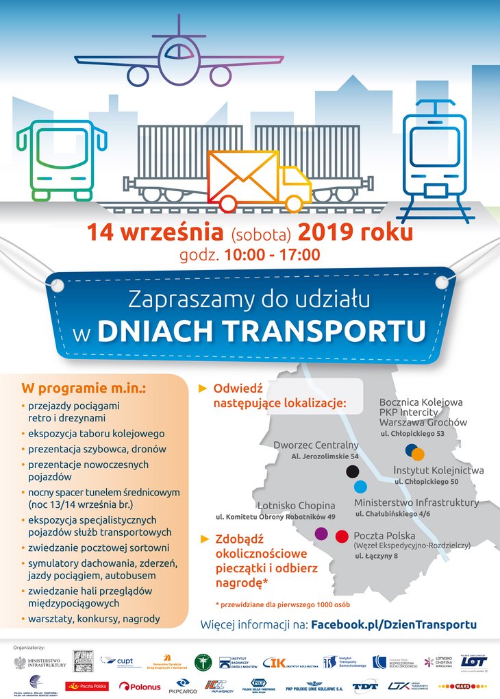 Plakat przedstawiający od góry: grafikę szkic samolotu, autobusu, wagonów kolejowych, ciążarówki oraz tramwaju. Na środku napis: 14 września (sobota) 2019 roku, godz. 10:00-17:00, Zapraszamy do udziału w Dniach Transportu. Poniżej po lewej stronie tekst: W programie m.in.: przejazdy pociągami retro i drezynami; ekspozycja taboru kolejowego; prezentacja szybowca, dronów; prezentacje nowoczesnych pojazdów; nocny spacer tunelem średnicowym (noc 13/14 września br.); ekspozycja specjalistycznych pojazdów służb transportowych; zwiedzanie pocztowej sortowni; symulatory dachowania, zderzeń, jazdy pociągiem, autobusem; ziedzanie hali przeglądów międzypociągowych; warsztaty, konkursy, nagrody. Po prawej stronie mapa z zaznaczonymi lokalizacjami, w których odbędą się wymienione atrakcje. Poniżej loga wszystkich Organizatorów wydarzenia. 